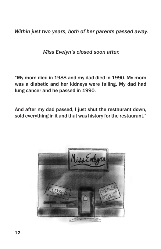 Within just two years, both of her parents passed away.  Miss Evelyn’’s closed soon after.  “My mom died in 1988 and my dad died in 1990. My mom was a diabetic and her kidneys were failing. My dad had lung cancer and he passed in 1990.  And after my dad passed, | just shut the restaurant down, sold everything n it and that was history for the restaurant.”  12 